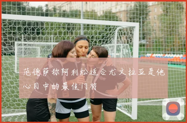 范德萨称阿利松适合尤文拉亚是他心目中的最佳门将
