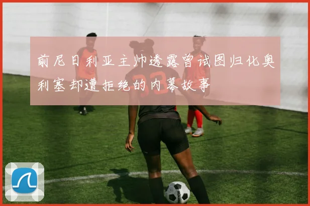 前尼日利亚主帅透露曾试图归化奥利塞却遭拒绝的内幕故事