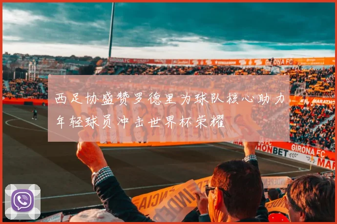 西足协盛赞罗德里为球队核心助力年轻球员冲击世界杯荣耀