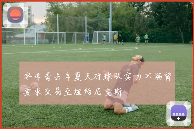 字母哥去年夏天对球队实力不满曾要求交易至纽约尼克斯