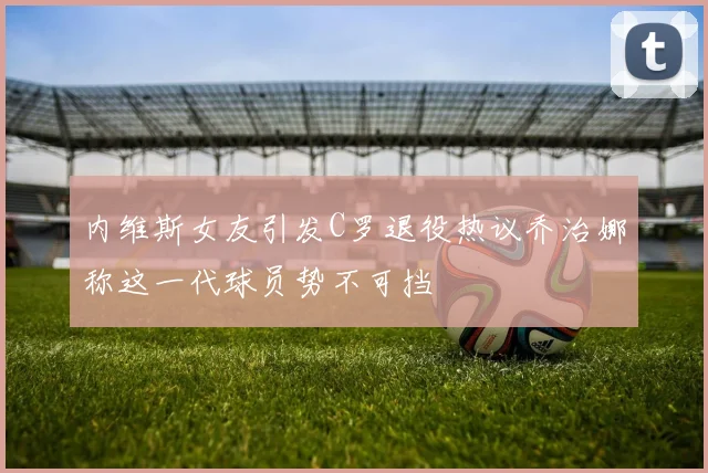 内维斯女友引发C罗退役热议乔治娜称这一代球员势不可挡