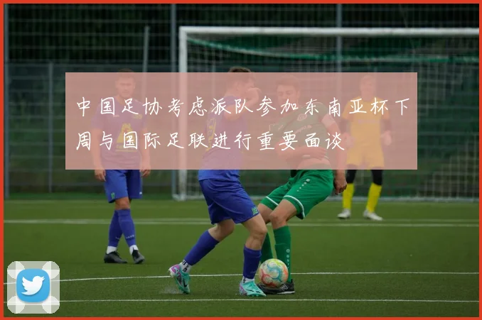 中国足协考虑派队参加东南亚杯下周与国际足联进行重要面谈