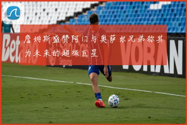 詹姆斯盛赞阿门与奥萨尔兄弟称其为未来的超级巨星