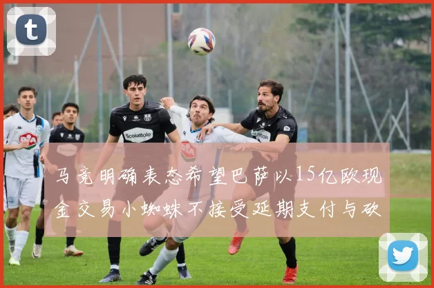 马竞明确表态希望巴萨以15亿欧现金交易小蜘蛛不接受延期支付与砍价