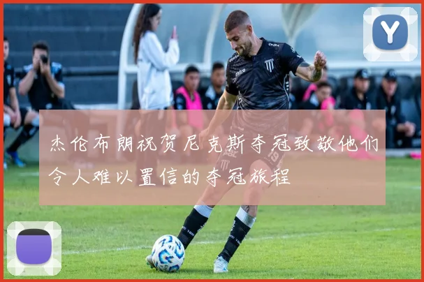 杰伦布朗祝贺尼克斯夺冠致敬他们令人难以置信的夺冠旅程