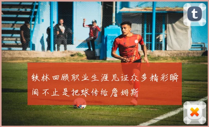 铁林回顾职业生涯见证众多精彩瞬间不止是把球传给詹姆斯