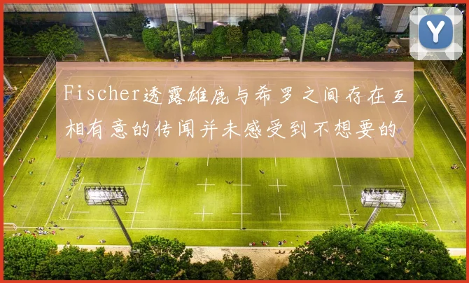 Fischer透露雄鹿与希罗之间存在互相有意的传闻并未感受到不想要的迹象