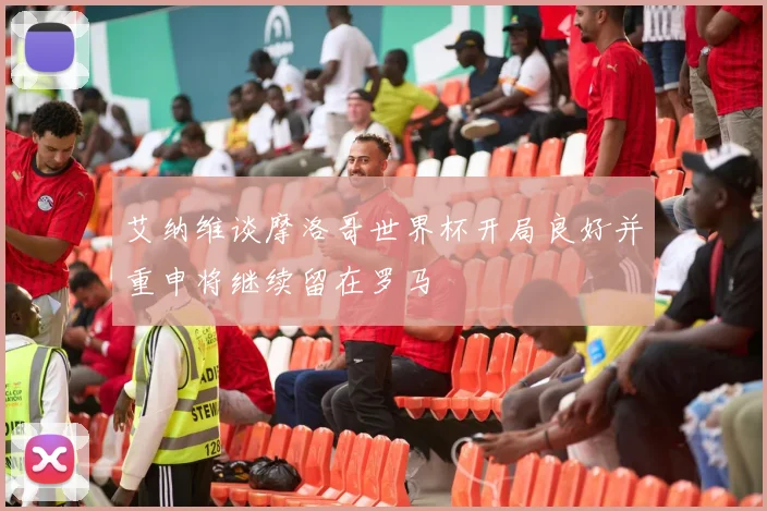 艾纳维谈摩洛哥世界杯开局良好并重申将继续留在罗马