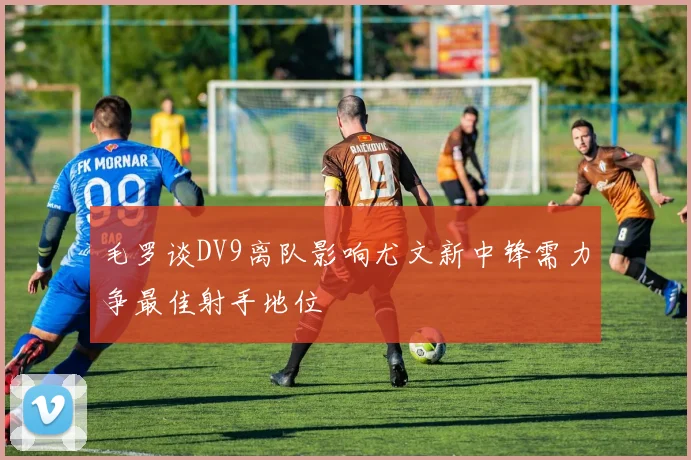 毛罗谈DV9离队影响尤文新中锋需力争最佳射手地位