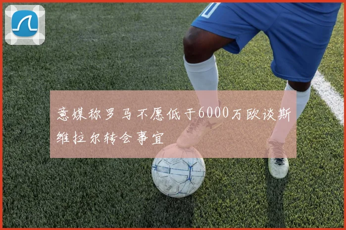 意媒称罗马不愿低于6000万欧谈斯维拉尔转会事宜