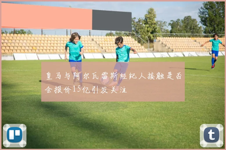 皇马与阿尔瓦雷斯经纪人接触是否会报价15亿引发关注