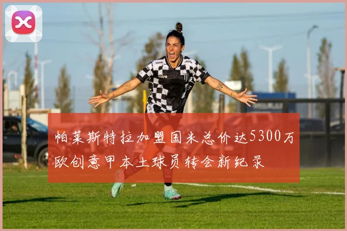 帕莱斯特拉加盟国米总价达5300万欧创意甲本土球员转会新纪录