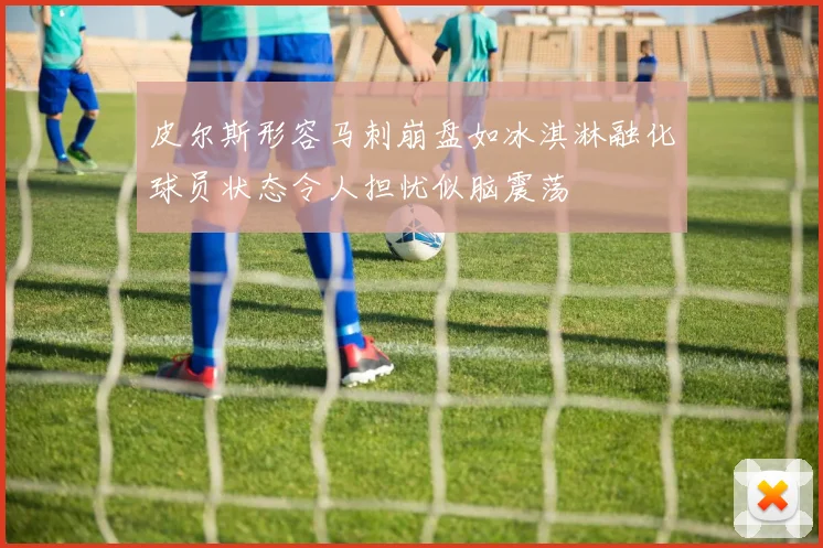皮尔斯形容马刺崩盘如冰淇淋融化球员状态令人担忧似脑震荡