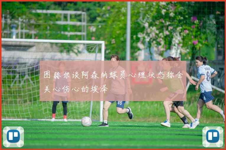 图赫尔谈阿森纳球员心理状态称会关心伤心的埃泽