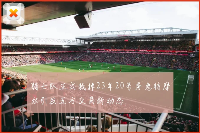 骑士队正式裁掉23年20号秀惠特摩尔引发五方交易新动态