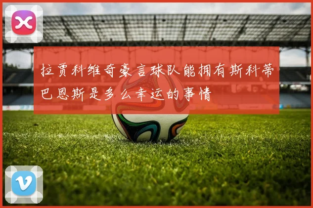 拉贾科维奇豪言球队能拥有斯科蒂巴恩斯是多么幸运的事情