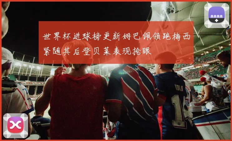 世界杯进球榜更新姆巴佩领跑梅西紧随其后登贝莱表现抢眼