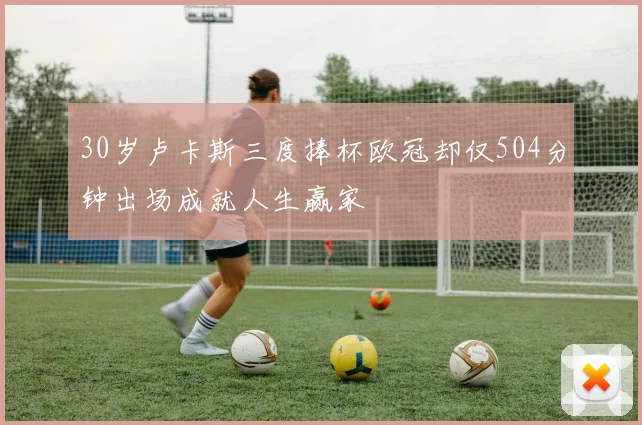 30岁卢卡斯三度捧杯欧冠却仅504分钟出场成就人生赢家