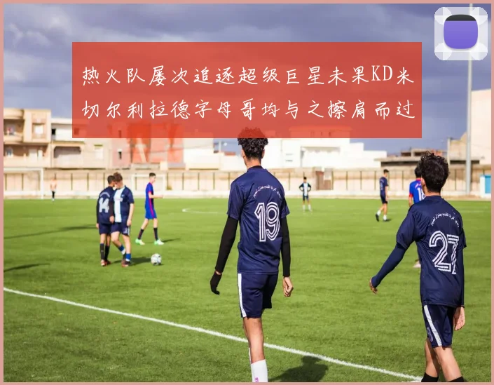 热火队屡次追逐超级巨星未果KD米切尔利拉德字母哥均与之擦肩而过