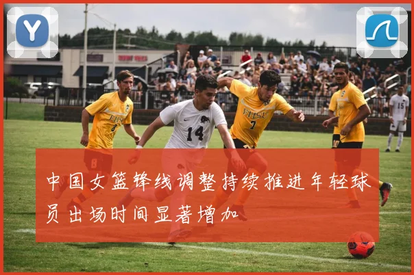 中国女篮锋线调整持续推进年轻球员出场时间显著增加