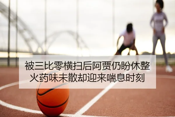 被三比零横扫后阿贾仍盼休整 火药味未散却迎来喘息时刻